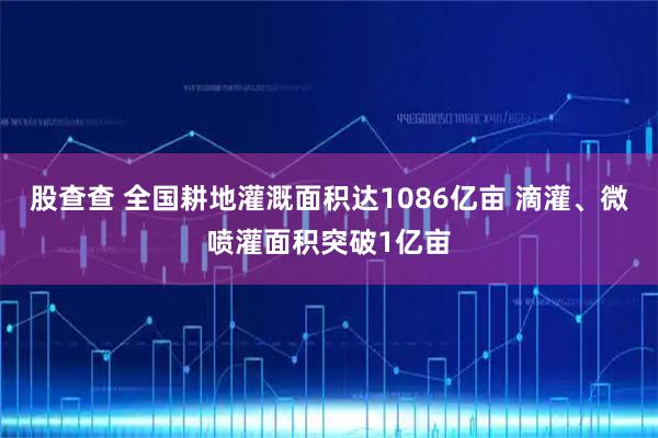 股查查 全国耕地灌溉面积达1086亿亩 滴灌、微喷灌面积突破1亿亩