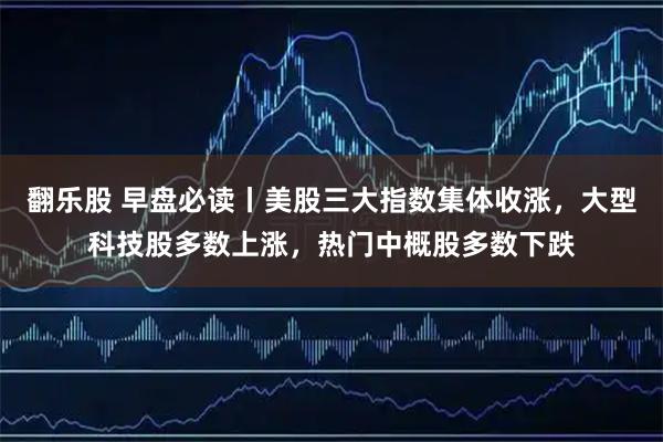 翻乐股 早盘必读丨美股三大指数集体收涨，大型科技股多数上涨，热门中概股多数下跌