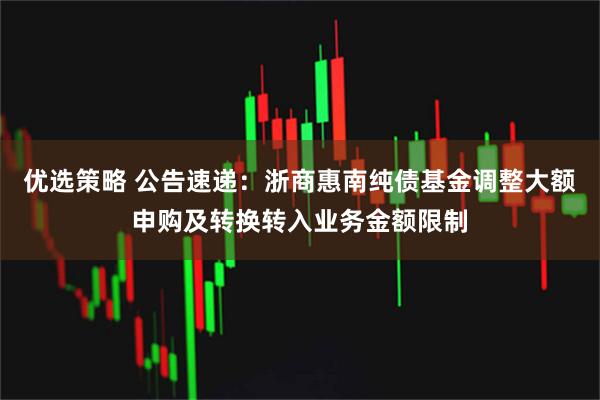 优选策略 公告速递：浙商惠南纯债基金调整大额申购及转换转入业务金额限制